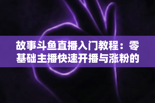 故事斗鱼直播入门教程：零基础主播快速开播与涨粉的实战指南