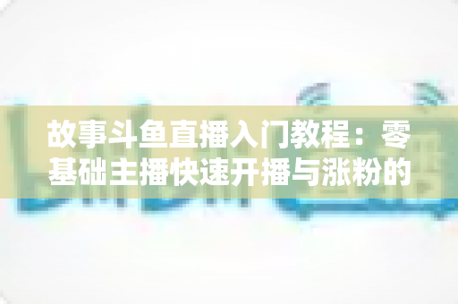 故事斗鱼直播入门教程：零基础主播快速开播与涨粉的实战指南