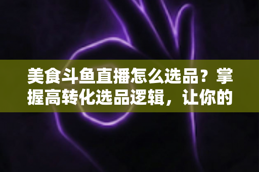 美食斗鱼直播怎么选品？掌握高转化选品逻辑，让你的直播间人气与销量双丰收