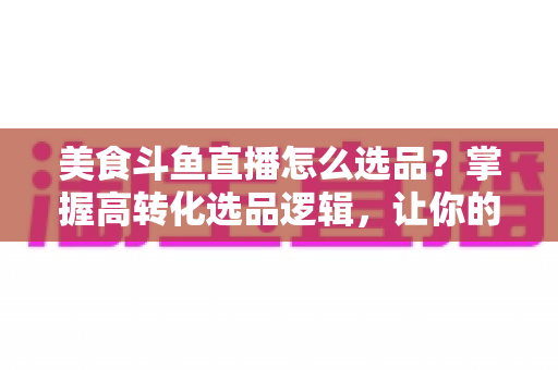 美食斗鱼直播怎么选品？掌握高转化选品逻辑，让你的直播间人气与销量双丰收