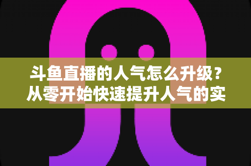 斗鱼直播的人气怎么升级?从零开始快速提升人气的实战指南 斗鱼直播的人气怎么升级?从零开始快速提升人气的实战指南