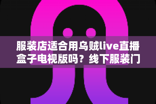服装店适合用乌贼live直播盒子电视版吗？线下服装门店直播引流实战全解析