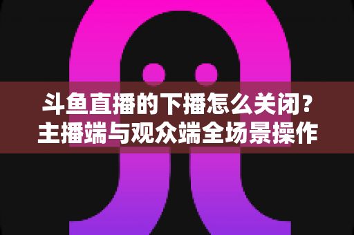 斗鱼直播的下播怎么关闭？主播端与观众端全场景操作指南，一文看懂下播与关闭直播的每个细节
