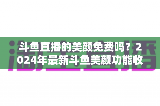 斗鱼直播的美颜免费吗?2024年最新斗鱼美颜功能收费标准与免费使用全攻略 斗鱼直播的美颜免费吗?2024年最新斗鱼美颜功能收费标准与免费使用全攻略
