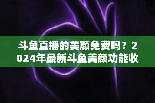 斗鱼直播的美颜免费吗?2024年最新斗鱼美颜功能收费标准与免费使用全攻略 斗鱼直播的美颜免费吗?2024年最新斗鱼美颜功能收费标准与免费使用全攻略