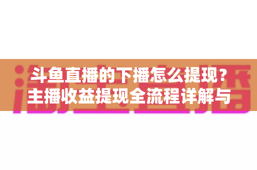 斗鱼直播的下播怎么提现?主播收益提现全流程详解与避坑指南 斗鱼直播的下播怎么提现?主播收益提现全流程详解与避坑指南
