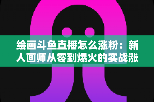 绘画斗鱼直播怎么涨粉:新人画师从零到爆火的实战涨粉攻略 绘画斗鱼直播怎么涨粉:新人画师从零到爆火的实战涨粉攻略
