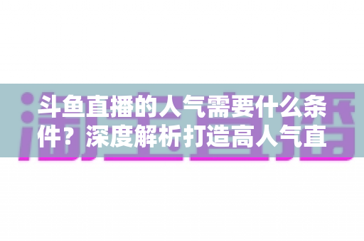 斗鱼直播的人气需要什么条件？深度解析打造高人气直播间的关键要素与实用技巧
