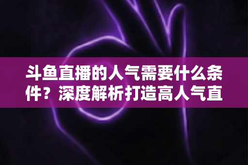 斗鱼直播的人气需要什么条件？深度解析打造高人气直播间的关键要素与实用技巧