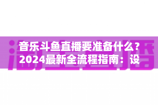 音乐斗鱼直播要准备什么？2024最新全流程指南：设备、软件、版权与运营一站式攻略
