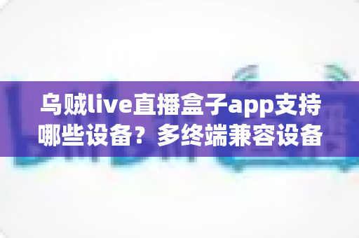 乌贼live直播盒子app支持哪些设备?多终端兼容设备清单与安装使用全解析 乌贼live直播盒子app支持哪些设备?多终端兼容设备清单与安装使用全解析