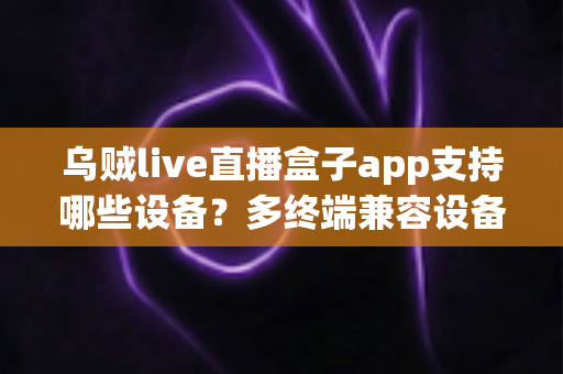 乌贼live直播盒子app支持哪些设备？多终端兼容设备清单与安装使用全解析