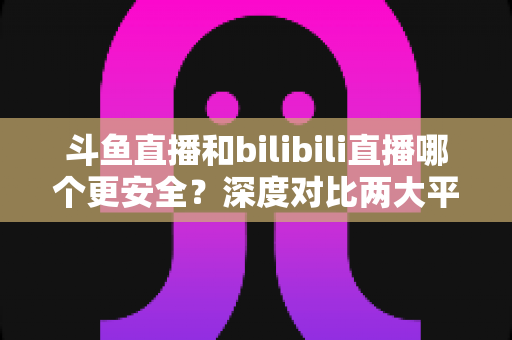 斗鱼直播和bilibili直播哪个更安全?深度对比两大平台的安全防护与使用指南 斗鱼直播和bilibili直播哪个更安全?深度对比两大平台的安全防护与使用指南