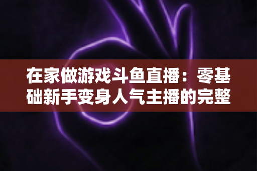 在家做游戏斗鱼直播：零基础新手变身人气主播的完整实战指南