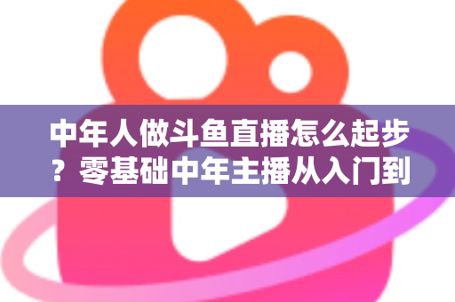 中年人做斗鱼直播怎么起步?零基础中年主播从入门到变现的完整指南 中年人做斗鱼直播怎么起步?零基础中年主播从入门到变现的完整指南