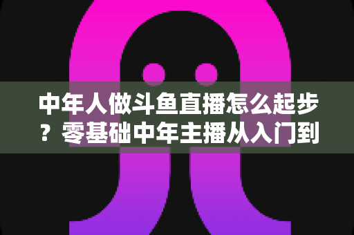 中年人做斗鱼直播怎么起步?零基础中年主播从入门到变现的完整指南 中年人做斗鱼直播怎么起步?零基础中年主播从入门到变现的完整指南