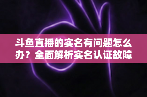 斗鱼直播的实名有问题怎么办？全面解析实名认证故障的解决办法与实操指南