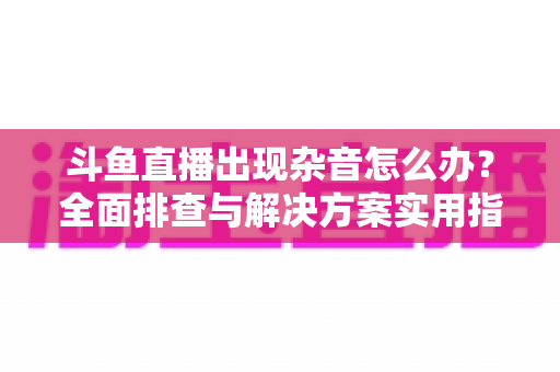 斗鱼直播出现杂音怎么办？全面排查与解决方案实用指南