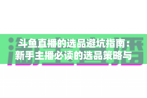 斗鱼直播的选品避坑指南:新手主播必读的选品策略与避雷实战手册 斗鱼直播的选品避坑指南:新手主播必读的选品策略与避雷实战手册