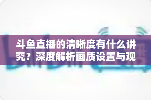 斗鱼直播的清晰度有什么讲究?深度解析画质设置与观看体验优化全攻略 斗鱼直播的清晰度有什么讲究?深度解析画质设置与观看体验优化全攻略
