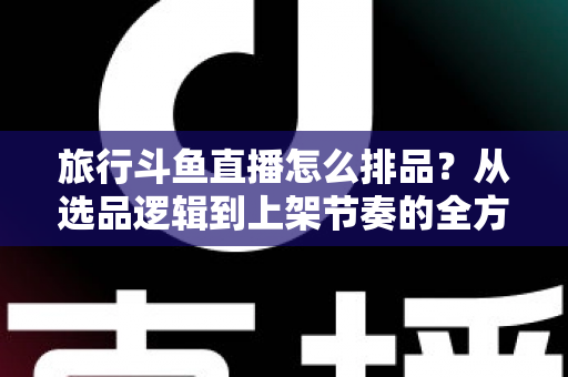 旅行斗鱼直播怎么排品?从选品逻辑到上架节奏的全方位实战指南 旅行斗鱼直播怎么排品?从选品逻辑到上架节奏的全方位实战指南