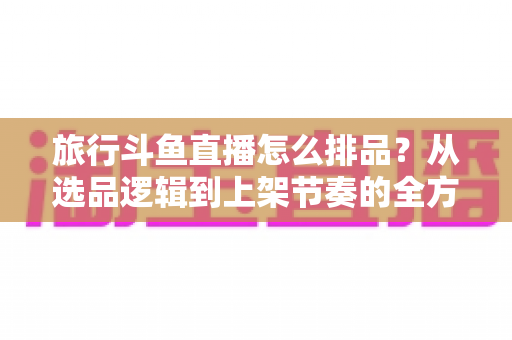 旅行斗鱼直播怎么排品?从选品逻辑到上架节奏的全方位实战指南 旅行斗鱼直播怎么排品?从选品逻辑到上架节奏的全方位实战指南
