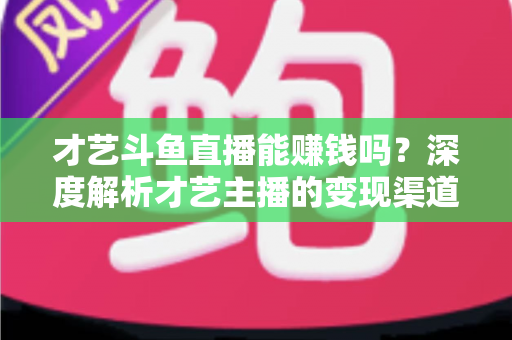 才艺斗鱼直播能赚钱吗？深度解析才艺主播的变现渠道、真实收入与成功秘诀