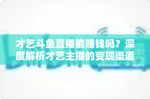 才艺斗鱼直播能赚钱吗？深度解析才艺主播的变现渠道、真实收入与成功秘诀