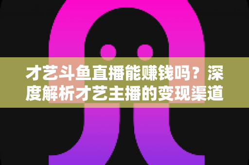 才艺斗鱼直播能赚钱吗？深度解析才艺主播的变现渠道、真实收入与成功秘诀