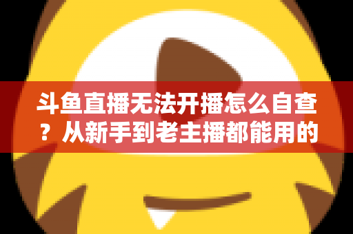斗鱼直播无法开播怎么自查?从新手到老主播都能用的全面排查指南 斗鱼直播无法开播怎么自查?从新手到老主播都能用的全面排查指南