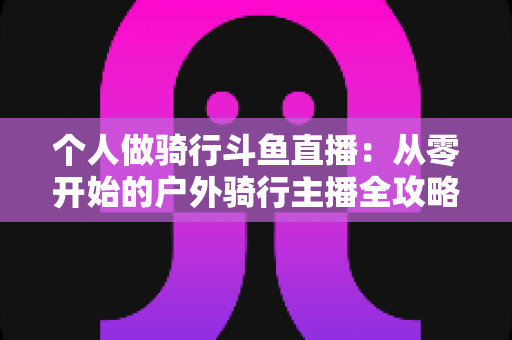 个人做骑行斗鱼直播:从零开始的户外骑行主播全攻略与变现指南 个人做骑行斗鱼直播:从零开始的户外骑行主播全攻略与变现指南