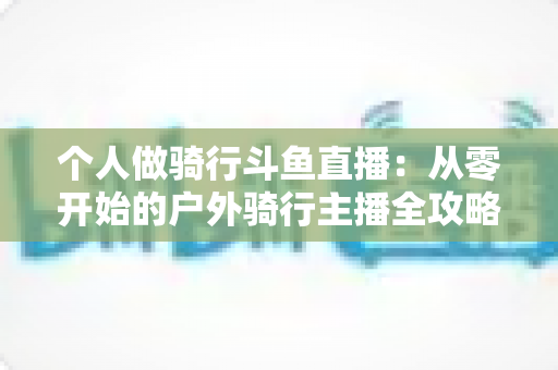 个人做骑行斗鱼直播:从零开始的户外骑行主播全攻略与变现指南 个人做骑行斗鱼直播:从零开始的户外骑行主播全攻略与变现指南