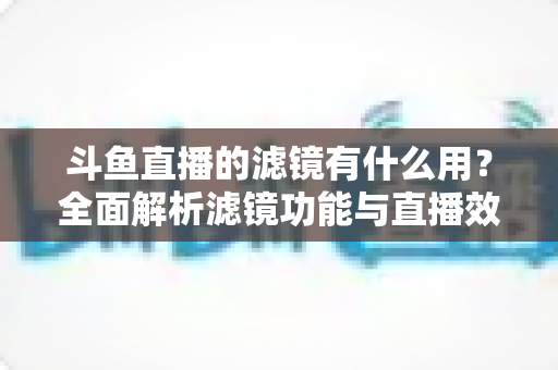 斗鱼直播的滤镜有什么用?全面解析滤镜功能与直播效果提升秘籍 斗鱼直播的滤镜有什么用?全面解析滤镜功能与直播效果提升秘籍