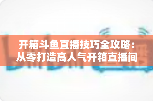 开箱斗鱼直播技巧全攻略:从零打造高人气开箱直播间 开箱斗鱼直播技巧全攻略:从零打造高人气开箱直播间
