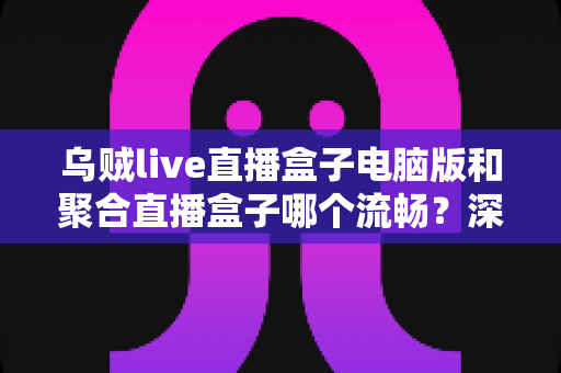 乌贼live直播盒子电脑版和聚合直播盒子哪个流畅?深度实测对比帮你选出更顺畅的观赛利器 乌贼live直播盒子电脑版和聚合直播盒子哪个流畅?深度实测对比帮你选出更顺畅的观赛利器