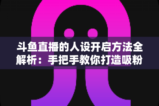 斗鱼直播的人设开启方法全解析:手把手教你打造吸粉无数的主播形象 斗鱼直播的人设开启方法全解析:手把手教你打造吸粉无数的主播形象