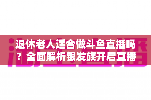 退休老人适合做斗鱼直播吗？全面解析银发族开启直播生活的机遇与挑战