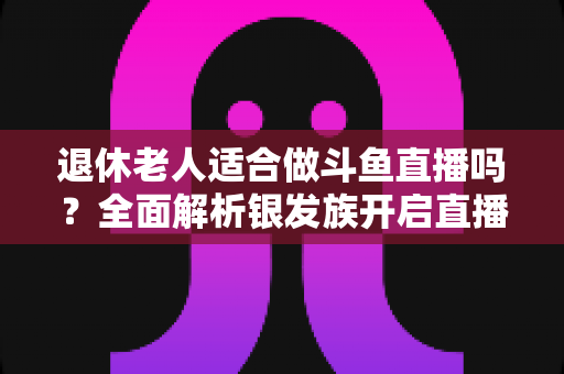 退休老人适合做斗鱼直播吗？全面解析银发族开启直播生活的机遇与挑战