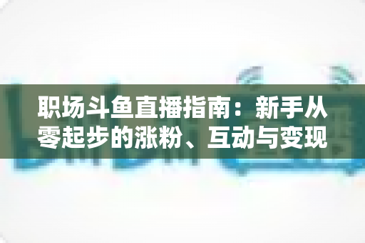 职场斗鱼直播指南：新手从零起步的涨粉、互动与变现全攻略
