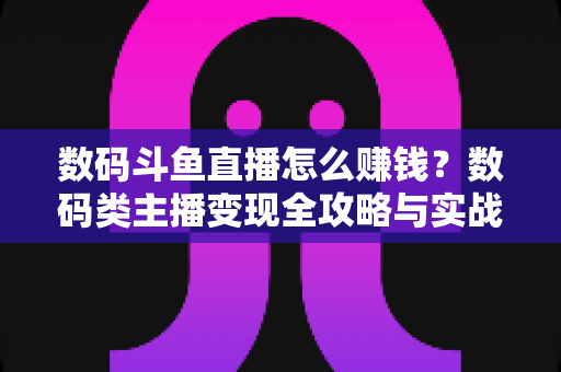 数码斗鱼直播怎么赚钱？数码类主播变现全攻略与实战技巧深度解析