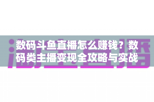数码斗鱼直播怎么赚钱？数码类主播变现全攻略与实战技巧深度解析