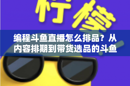 编程斗鱼直播怎么排品?从内容排期到带货选品的斗鱼编程直播全流程实战指南 编程斗鱼直播怎么排品?从内容排期到带货选品的斗鱼编程直播全流程实战指南