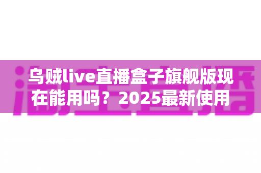 乌贼live直播盒子旗舰版现在能用吗?2025最新使用现状、风险解析与安全替代方案全指南 乌贼live直播盒子旗舰版现在能用吗?2025最新使用现状、风险解析与安全替代方案全指南