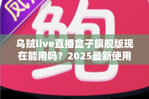 乌贼live直播盒子旗舰版现在能用吗？2025最新使用现状、风险解析与安全替代方案全指南