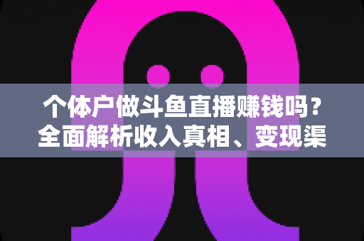 个体户做斗鱼直播赚钱吗？全面解析收入真相、变现渠道与实操指南