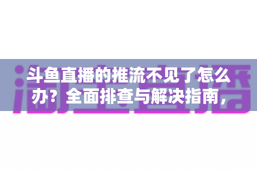 斗鱼直播的推流不见了怎么办？全面排查与解决指南，助你快速恢复直播