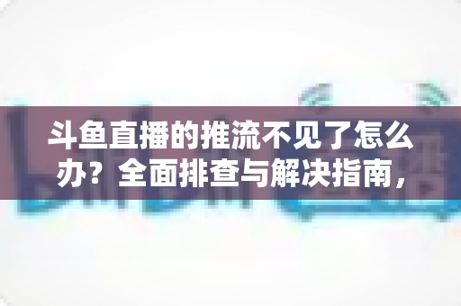斗鱼直播的推流不见了怎么办？全面排查与解决指南，助你快速恢复直播