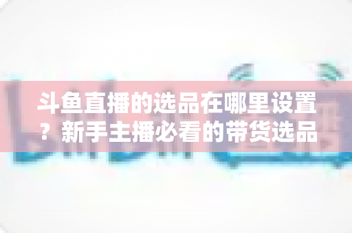斗鱼直播的选品在哪里设置?新手主播必看的带货选品全流程指南 斗鱼直播的选品在哪里设置?新手主播必看的带货选品全流程指南