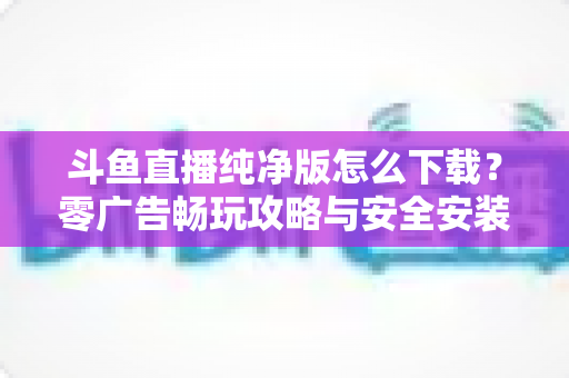 斗鱼直播纯净版怎么下载?零广告畅玩攻略与安全安装全流程详解 斗鱼直播纯净版怎么下载?零广告畅玩攻略与安全安装全流程详解