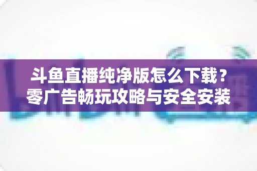 斗鱼直播纯净版怎么下载?零广告畅玩攻略与安全安装全流程详解 斗鱼直播纯净版怎么下载?零广告畅玩攻略与安全安装全流程详解